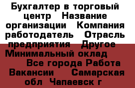 Бухгалтер в торговый центр › Название организации ­ Компания-работодатель › Отрасль предприятия ­ Другое › Минимальный оклад ­ 18 000 - Все города Работа » Вакансии   . Самарская обл.,Чапаевск г.